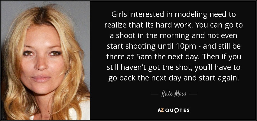 Girls interested in modeling need to realize that its hard work. You can go to a shoot in the morning and not even start shooting until 10pm - and still be there at 5am the next day. Then if you still haven’t got the shot, you’ll have to go back the next day and start again! - Kate Moss