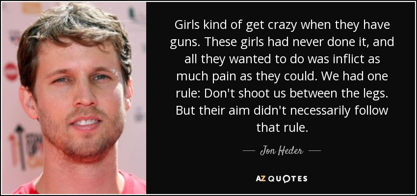 Girls kind of get crazy when they have guns. These girls had never done it, and all they wanted to do was inflict as much pain as they could. We had one rule: Don't shoot us between the legs. But their aim didn't necessarily follow that rule. - Jon Heder