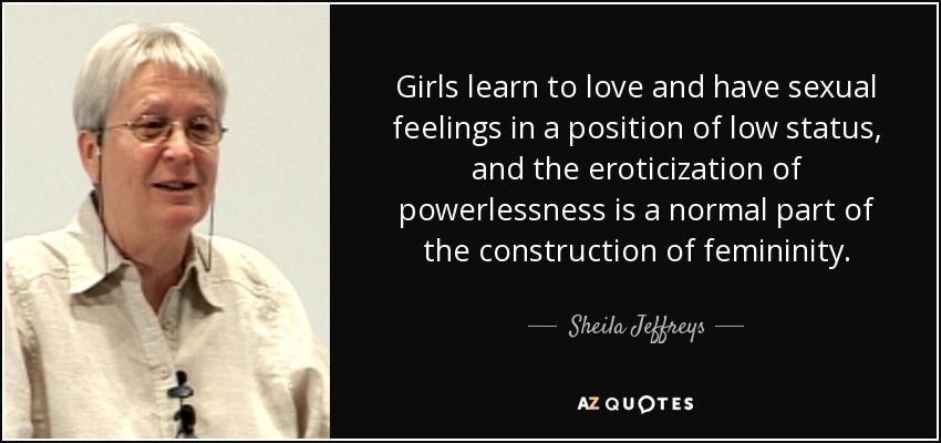 Girls learn to love and have sexual feelings in a position of low status, and the eroticization of powerlessness is a normal part of the construction of femininity. - Sheila Jeffreys