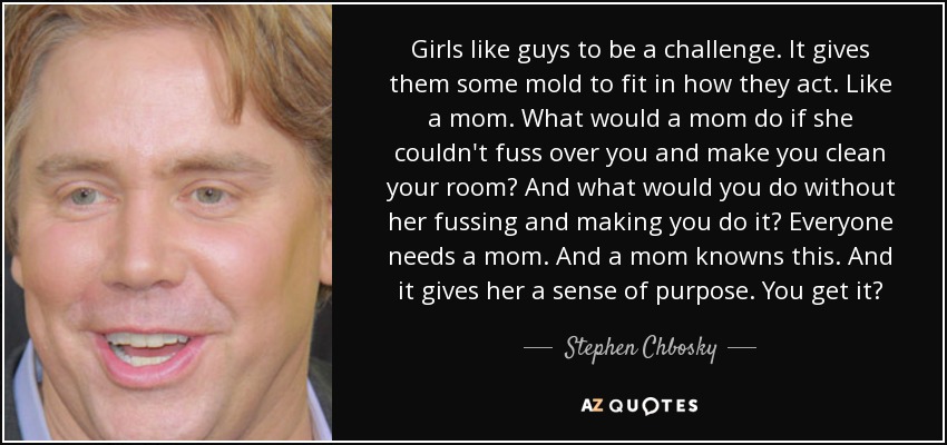 Girls like guys to be a challenge. It gives them some mold to fit in how they act. Like a mom. What would a mom do if she couldn't fuss over you and make you clean your room? And what would you do without her fussing and making you do it? Everyone needs a mom. And a mom knowns this. And it gives her a sense of purpose. You get it? - Stephen Chbosky