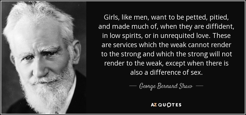 Girls, like men, want to be petted, pitied, and made much of, when they are diffident, in low spirits, or in unrequited love. These are services which the weak cannot render to the strong and which the strong will not render to the weak, except when there is also a difference of sex. - George Bernard Shaw