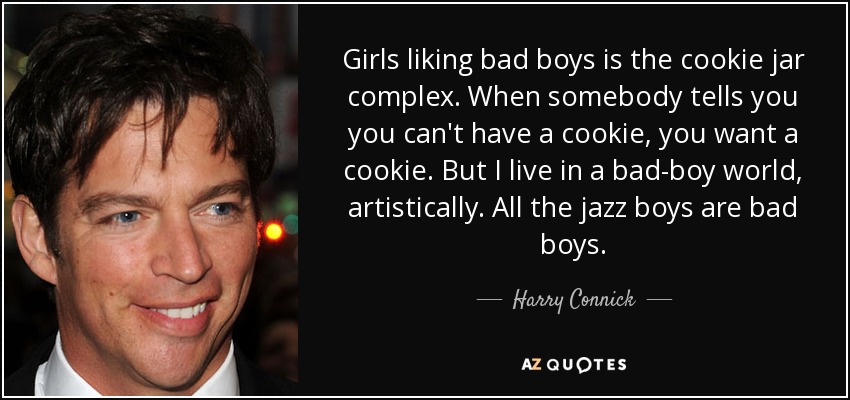 Girls liking bad boys is the cookie jar complex. When somebody tells you you can't have a cookie, you want a cookie. But I live in a bad-boy world, artistically. All the jazz boys are bad boys. - Harry Connick, Jr.