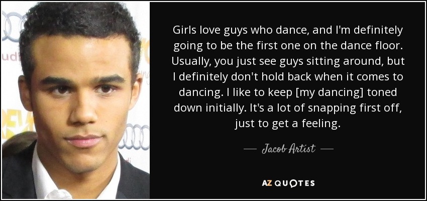 Girls love guys who dance, and I'm definitely going to be the first one on the dance floor. Usually, you just see guys sitting around, but I definitely don't hold back when it comes to dancing. I like to keep [my dancing] toned down initially. It's a lot of snapping first off, just to get a feeling. - Jacob Artist