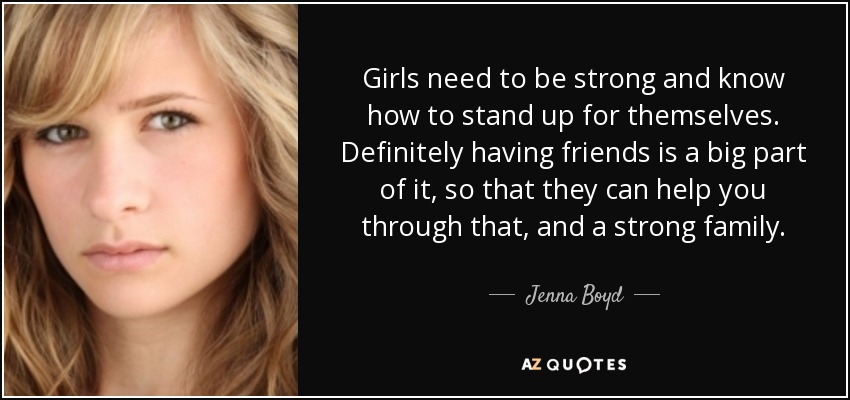 Girls need to be strong and know how to stand up for themselves. Definitely having friends is a big part of it, so that they can help you through that, and a strong family. - Jenna Boyd