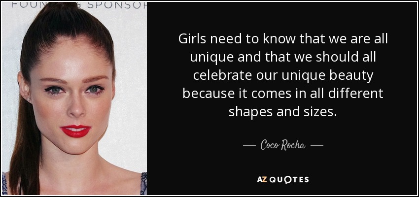 Girls need to know that we are all unique and that we should all celebrate our unique beauty because it comes in all different shapes and sizes. - Coco Rocha