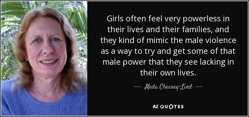 Girls often feel very powerless in their lives and their families, and they kind of mimic the male violence as a way to try and get some of that male power that they see lacking in their own lives. - Meda Chesney-Lind
