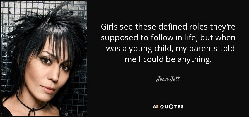 Girls see these defined roles they're supposed to follow in life, but when I was a young child, my parents told me I could be anything. - Joan Jett