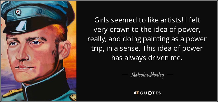 Girls seemed to like artists! I felt very drawn to the idea of power, really, and doing painting as a power trip, in a sense. This idea of power has always driven me. - Malcolm Morley