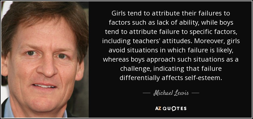 Girls tend to attribute their failures to factors such as lack of ability, while boys tend to attribute failure to specific factors, including teachers' attitudes. Moreover, girls avoid situations in which failure is likely, whereas boys approach such situations as a challenge, indicating that failure differentially affects self-esteem. - Michael Lewis