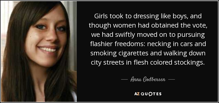 Girls took to dressing like boys, and though women had obtained the vote, we had swiftly moved on to pursuing flashier freedoms: necking in cars and smoking cigarettes and walking down city streets in flesh colored stockings. - Anna Godbersen