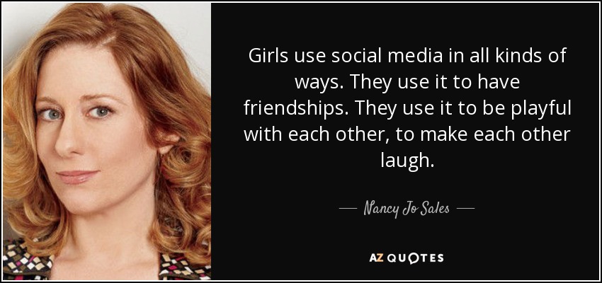 Girls use social media in all kinds of ways. They use it to have friendships. They use it to be playful with each other, to make each other laugh. - Nancy Jo Sales