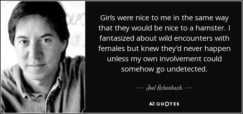 Girls were nice to me in the same way that they would be nice to a hamster. I fantasized about wild encounters with females but knew they'd never happen unless my own involvement could somehow go undetected. - Joel Achenbach