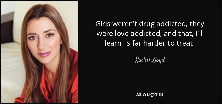 Girls weren’t drug addicted, they were love addicted, and that, I’ll learn, is far harder to treat. - Rachel Lloyd