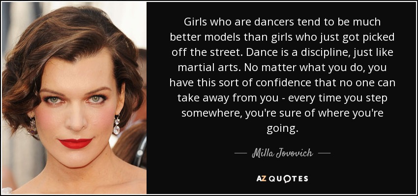 Girls who are dancers tend to be much better models than girls who just got picked off the street. Dance is a discipline, just like martial arts. No matter what you do, you have this sort of confidence that no one can take away from you - every time you step somewhere, you're sure of where you're going. - Milla Jovovich