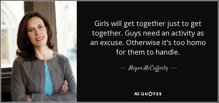 Girls will get together just to get together. Guys need an activity as an excuse. Otherwise it’s too homo for them to handle. - Megan McCafferty