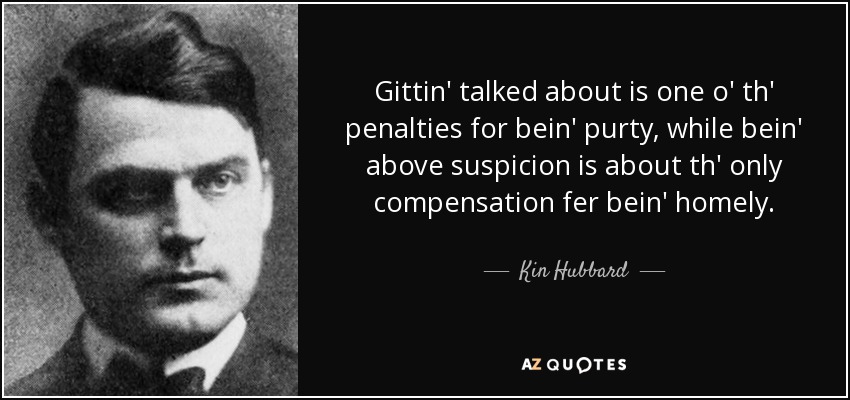 Gittin' talked about is one o' th' penalties for bein' purty, while bein' above suspicion is about th' only compensation fer bein' homely. - Kin Hubbard