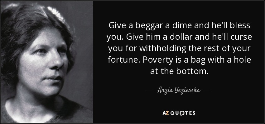 Give a beggar a dime and he'll bless you. Give him a dollar and he'll curse you for withholding the rest of your fortune. Poverty is a bag with a hole at the bottom. - Anzia Yezierska