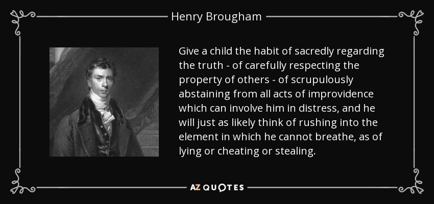 Give a child the habit of sacredly regarding the truth - of carefully respecting the property of others - of scrupulously abstaining from all acts of improvidence which can involve him in distress, and he will just as likely think of rushing into the element in which he cannot breathe, as of lying or cheating or stealing. - Henry Brougham, 1st Baron Brougham and Vaux