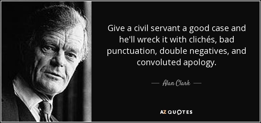 Give a civil servant a good case and he'll wreck it with clichés, bad punctuation, double negatives, and convoluted apology. - Alan Clark