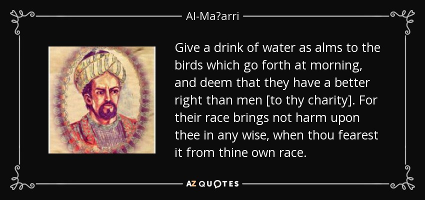 Give a drink of water as alms to the birds which go forth at morning, and deem that they have a better right than men [to thy charity]. For their race brings not harm upon thee in any wise, when thou fearest it from thine own race. - Al-Maʿarri