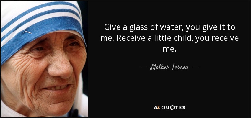 Give a glass of water, you give it to me. Receive a little child, you receive me. - Mother Teresa