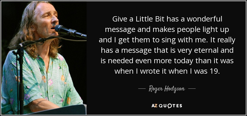 Give a Little Bit has a wonderful message and makes people light up and I get them to sing with me. It really has a message that is very eternal and is needed even more today than it was when I wrote it when I was 19. - Roger Hodgson