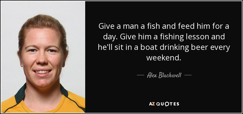 Give a man a fish and feed him for a day. Give him a fishing lesson and he'll sit in a boat drinking beer every weekend. - Alex Blackwell