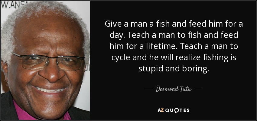 Give a man a fish and feed him for a day. Teach a man to fish and feed him for a lifetime. Teach a man to cycle and he will realize fishing is stupid and boring. - Desmond Tutu