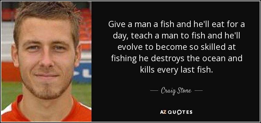 Give a man a fish and he'll eat for a day, teach a man to fish and he'll evolve to become so skilled at fishing he destroys the ocean and kills every last fish. - Craig Stone