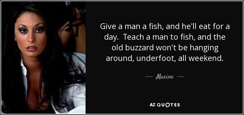 Give a man a fish, and he'll eat for a day. Teach a man to fish, and the old buzzard won't be hanging around, underfoot, all weekend. - Maxine