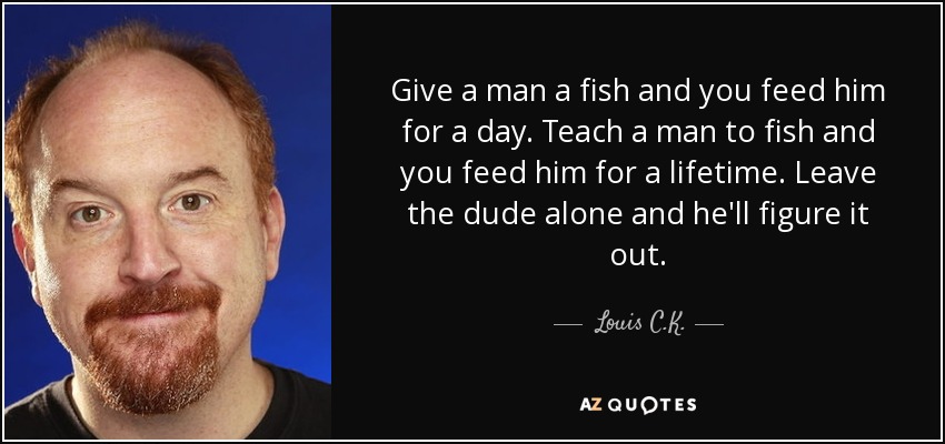 Give a man a fish and you feed him for a day. Teach a man to fish and you feed him for a lifetime. Leave the dude alone and he'll figure it out. - Louis C. K.