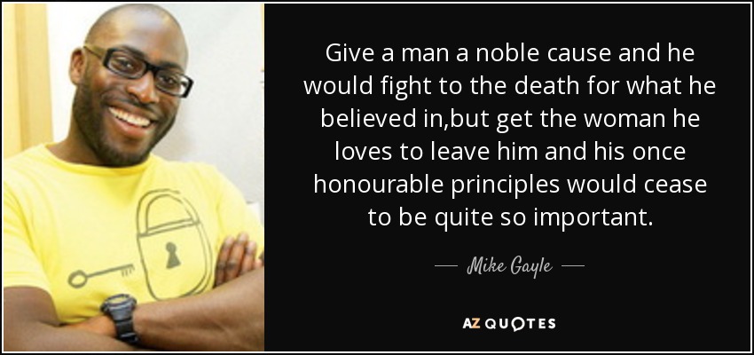 Give a man a noble cause and he would fight to the death for what he believed in,but get the woman he loves to leave him and his once honourable principles would cease to be quite so important. - Mike Gayle