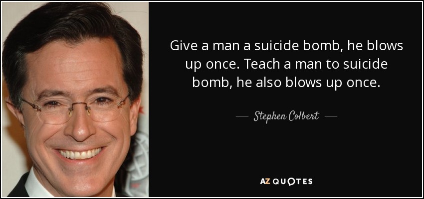 Give a man a suicide bomb, he blows up once. Teach a man to suicide bomb, he also blows up once. - Stephen Colbert