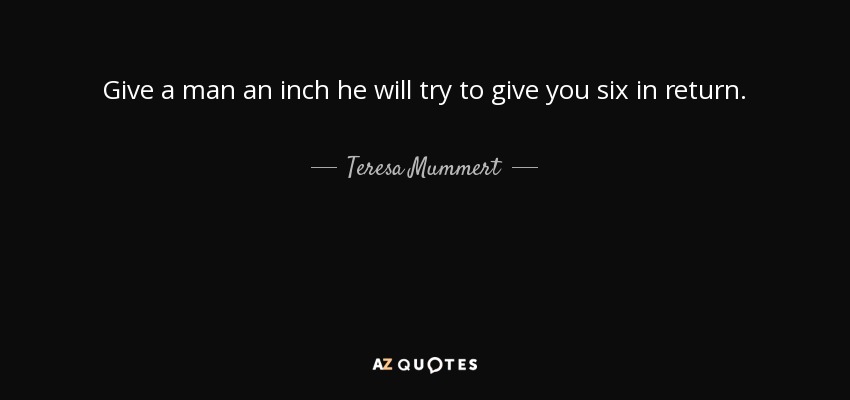 Give a man an inch he will try to give you six in return. - Teresa Mummert