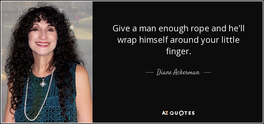 Give a man enough rope and he'll wrap himself around your little finger. - Diane Ackerman