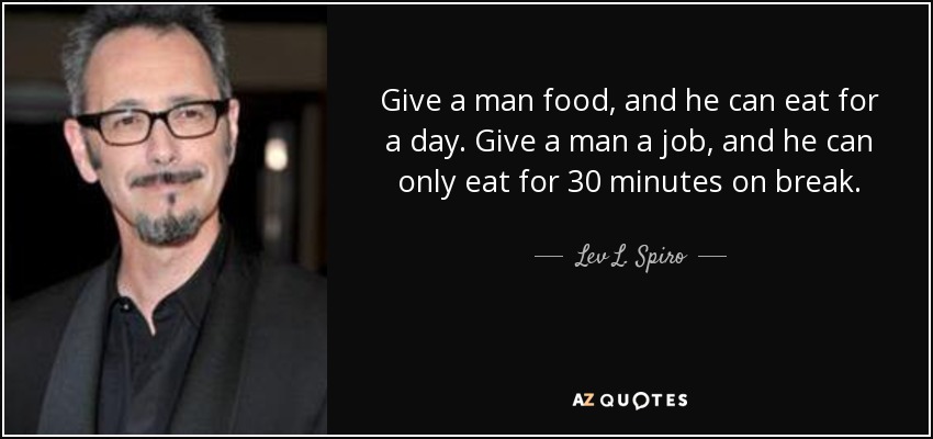 Give a man food, and he can eat for a day. Give a man a job, and he can only eat for 30 minutes on break. - Lev L. Spiro