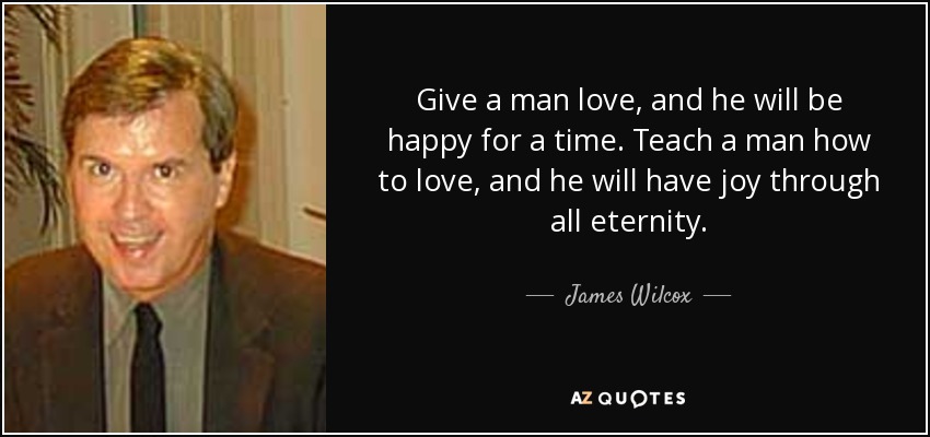 Give a man love, and he will be happy for a time. Teach a man how to love, and he will have joy through all eternity. - James Wilcox
