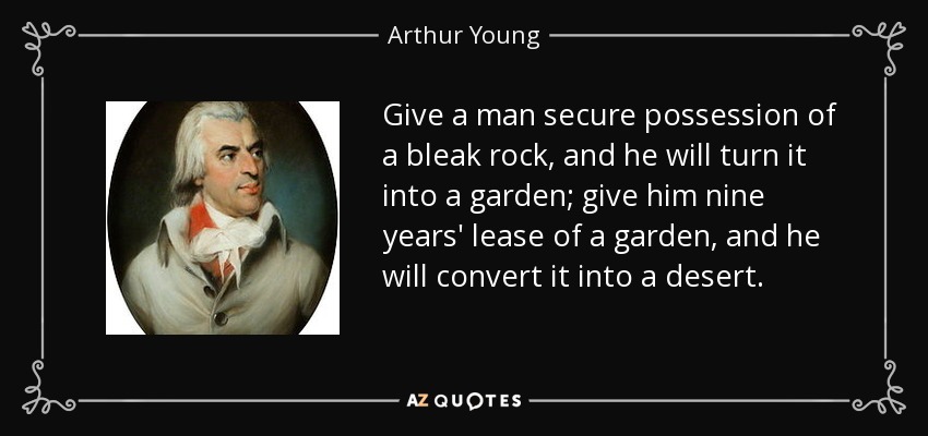 Give a man secure possession of a bleak rock, and he will turn it into a garden; give him nine years' lease of a garden, and he will convert it into a desert. - Arthur Young
