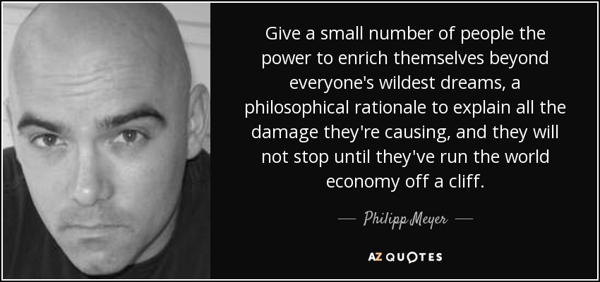 Give a small number of people the power to enrich themselves beyond everyone's wildest dreams, a philosophical rationale to explain all the damage they're causing, and they will not stop until they've run the world economy off a cliff. - Philipp Meyer