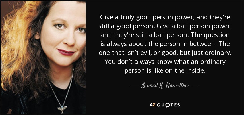 Give a truly good person power, and they’re still a good person. Give a bad person power, and they’re still a bad person. The question is always about the person in between. The one that isn’t evil, or good, but just ordinary. You don’t always know what an ordinary person is like on the inside. - Laurell K. Hamilton