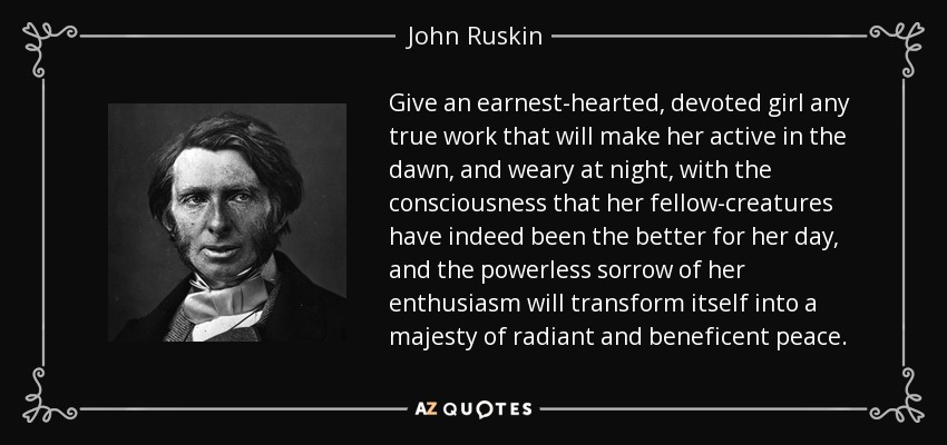 Give an earnest-hearted, devoted girl any true work that will make her active in the dawn, and weary at night, with the consciousness that her fellow-creatures have indeed been the better for her day, and the powerless sorrow of her enthusiasm will transform itself into a majesty of radiant and beneficent peace. - John Ruskin