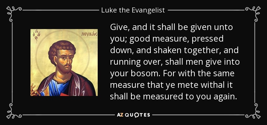 Give, and it shall be given unto you; good measure, pressed down, and shaken together, and running over, shall men give into your bosom. For with the same measure that ye mete withal it shall be measured to you again. - Luke the Evangelist