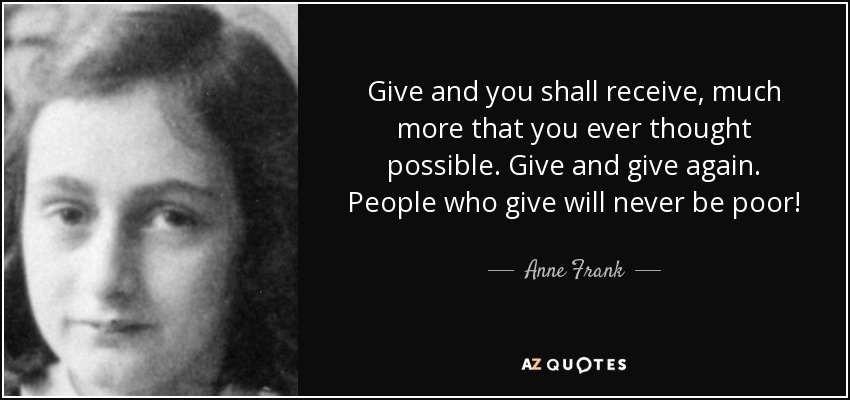 Give and you shall receive, much more that you ever thought possible. Give and give again. People who give will never be poor! - Anne Frank