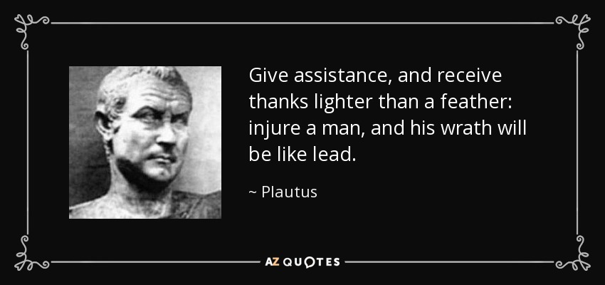 Give assistance, and receive thanks lighter than a feather: injure a man, and his wrath will be like lead. - Plautus