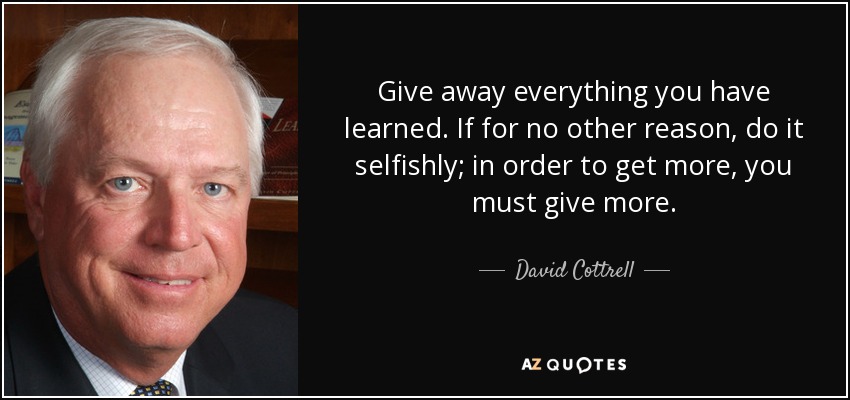 Give away everything you have learned. If for no other reason, do it selfishly; in order to get more, you must give more. - David Cottrell