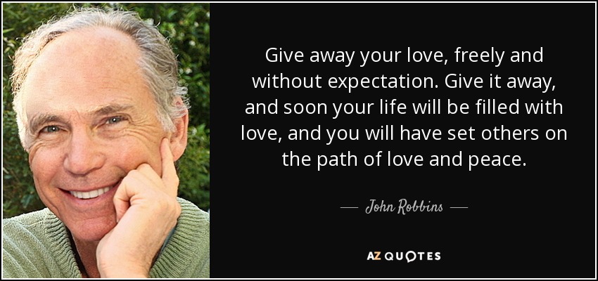 Give away your love, freely and without expectation. Give it away, and soon your life will be filled with love, and you will have set others on the path of love and peace. - John Robbins