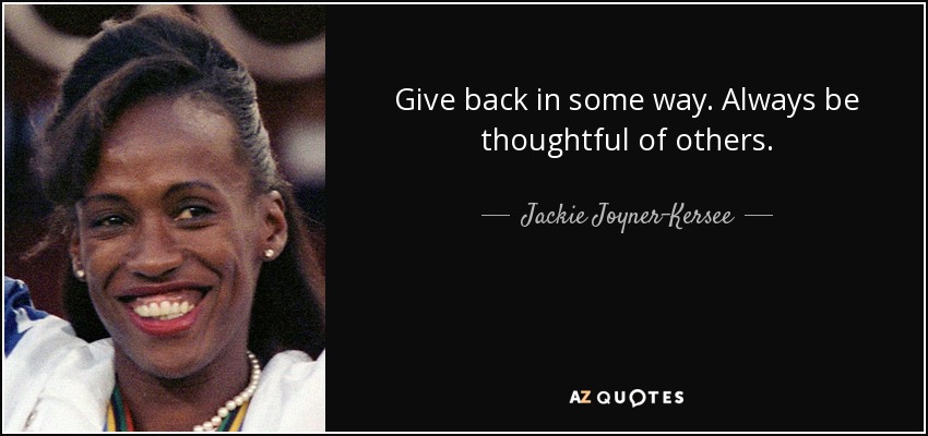 Give back in some way. Always be thoughtful of others. - Jackie Joyner-Kersee