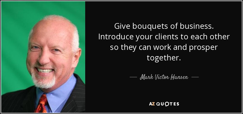 Give bouquets of business. Introduce your clients to each other so they can work and prosper together. - Mark Victor Hansen