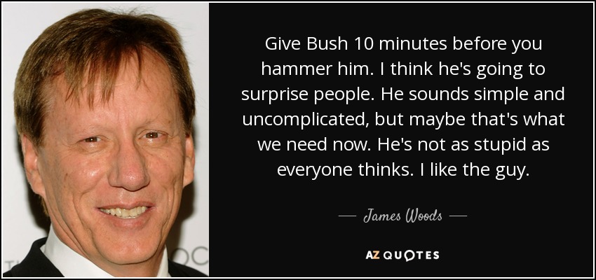 Give Bush 10 minutes before you hammer him. I think he's going to surprise people. He sounds simple and uncomplicated, but maybe that's what we need now. He's not as stupid as everyone thinks. I like the guy. - James Woods