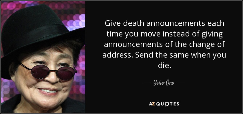 Give death announcements each time you move instead of giving announcements of the change of address. Send the same when you die. - Yoko Ono